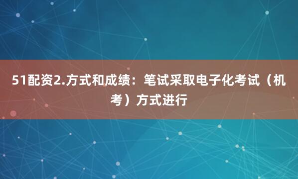 51配资2.方式和成绩：笔试采取电子化考试（机考）方式进行
