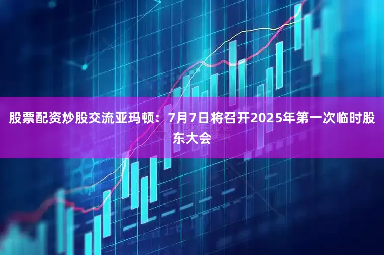 股票配资炒股交流亚玛顿：7月7日将召开2025年第一次临时股东大会