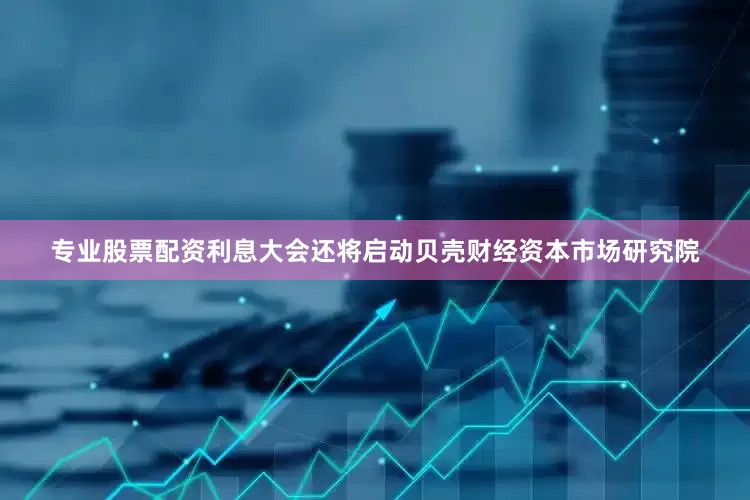 专业股票配资利息大会还将启动贝壳财经资本市场研究院