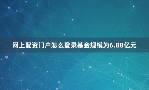 网上配资门户怎么登录基金规模为6.88亿元