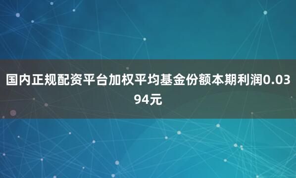 国内正规配资平台加权平均基金份额本期利润0.0394元