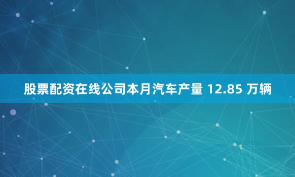股票配资在线公司本月汽车产量 12.85 万辆