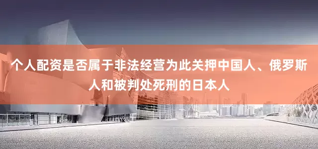 个人配资是否属于非法经营为此关押中国人、俄罗斯人和被判处死刑的日本人