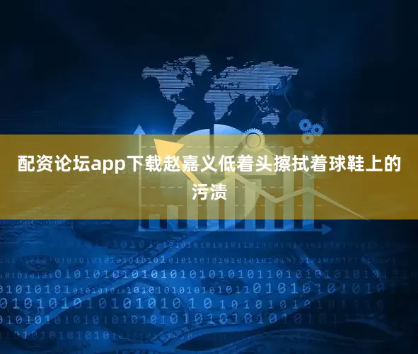 配资论坛app下载赵嘉义低着头擦拭着球鞋上的污渍
