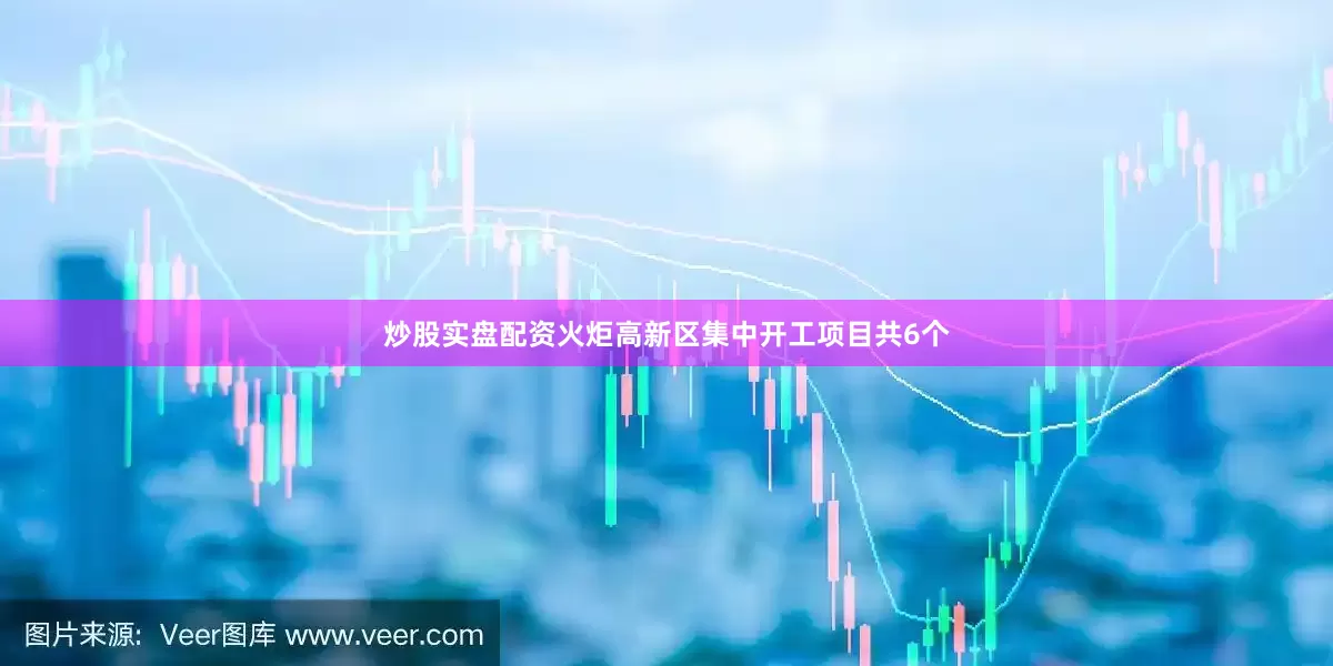 炒股实盘配资火炬高新区集中开工项目共6个