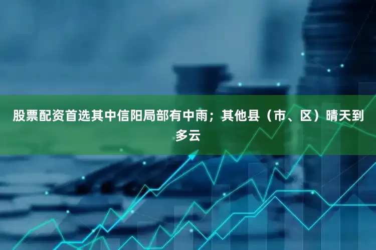 股票配资首选其中信阳局部有中雨；其他县（市、区）晴天到多云