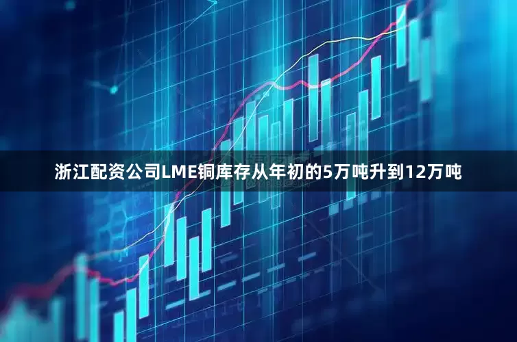 浙江配资公司LME铜库存从年初的5万吨升到12万吨