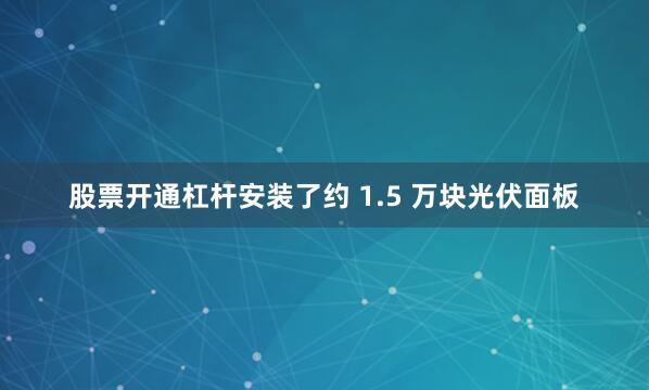股票开通杠杆安装了约 1.5 万块光伏面板